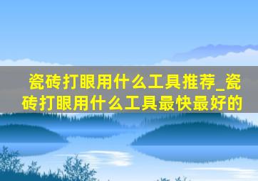 瓷砖打眼用什么工具推荐_瓷砖打眼用什么工具最快最好的