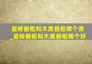 瓷砖橱柜和木质橱柜哪个贵_瓷砖橱柜和木质橱柜哪个好