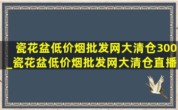 瓷花盆(低价烟批发网)大清仓300_瓷花盆(低价烟批发网)大清仓直播第一名