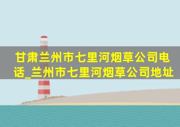 甘肃兰州市七里河烟草公司电话_兰州市七里河烟草公司地址