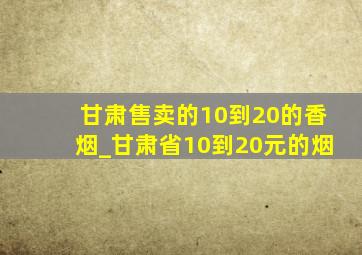 甘肃售卖的10到20的香烟_甘肃省10到20元的烟