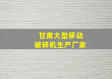 甘肃大型移动破碎机生产厂家