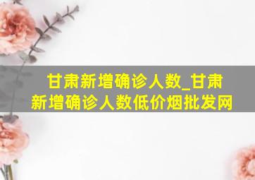 甘肃新增确诊人数_甘肃新增确诊人数(低价烟批发网)