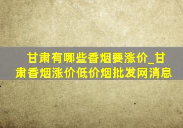 甘肃有哪些香烟要涨价_甘肃香烟涨价(低价烟批发网)消息