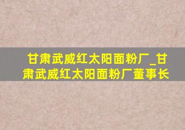 甘肃武威红太阳面粉厂_甘肃武威红太阳面粉厂董事长