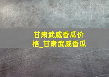 甘肃武威香瓜价格_甘肃武威香瓜