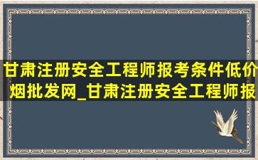 甘肃注册安全工程师报考条件(低价烟批发网)_甘肃注册安全工程师报考条件