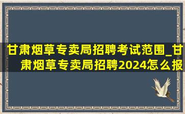 甘肃烟草专卖局招聘考试范围_甘肃烟草专卖局招聘2024怎么报名