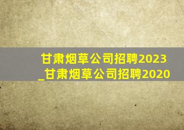 甘肃烟草公司招聘2023_甘肃烟草公司招聘2020