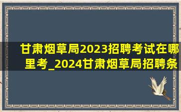 甘肃烟草局2023招聘考试在哪里考_2024甘肃烟草局招聘条件及学历