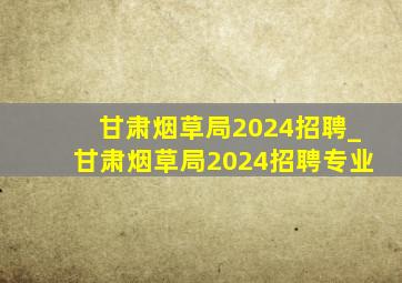 甘肃烟草局2024招聘_甘肃烟草局2024招聘专业