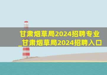 甘肃烟草局2024招聘专业_甘肃烟草局2024招聘入口