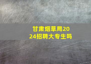 甘肃烟草局2024招聘大专生吗