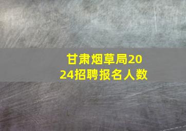 甘肃烟草局2024招聘报名人数