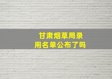 甘肃烟草局录用名单公布了吗