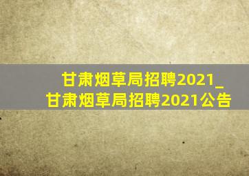 甘肃烟草局招聘2021_甘肃烟草局招聘2021公告