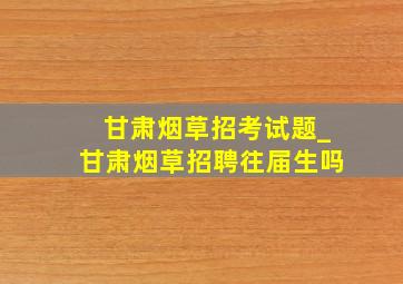 甘肃烟草招考试题_甘肃烟草招聘往届生吗