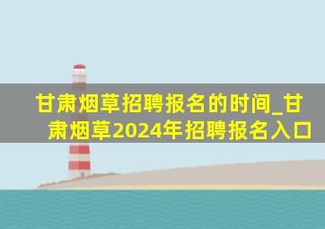 甘肃烟草招聘报名的时间_甘肃烟草2024年招聘报名入口