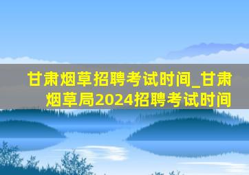 甘肃烟草招聘考试时间_甘肃烟草局2024招聘考试时间