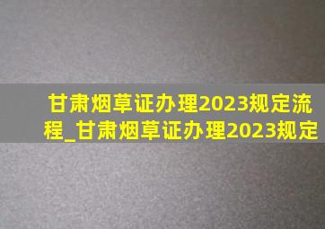 甘肃烟草证办理2023规定流程_甘肃烟草证办理2023规定