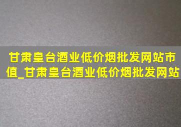 甘肃皇台酒业(低价烟批发网站)市值_甘肃皇台酒业(低价烟批发网站)