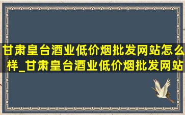 甘肃皇台酒业(低价烟批发网站)怎么样_甘肃皇台酒业(低价烟批发网站)