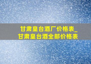 甘肃皇台酒厂价格表_甘肃皇台酒全部价格表