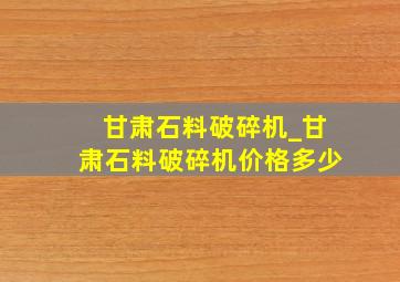 甘肃石料破碎机_甘肃石料破碎机价格多少