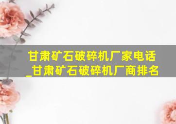 甘肃矿石破碎机厂家电话_甘肃矿石破碎机厂商排名