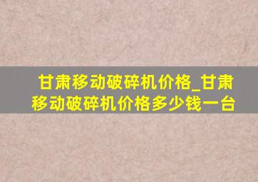 甘肃移动破碎机价格_甘肃移动破碎机价格多少钱一台