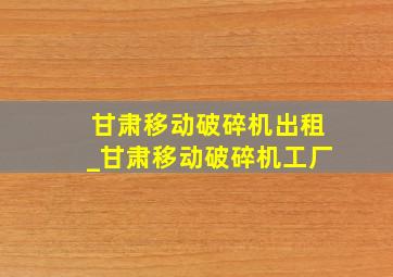 甘肃移动破碎机出租_甘肃移动破碎机工厂