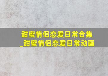 甜蜜情侣恋爱日常合集_甜蜜情侣恋爱日常动画