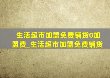 生活超市加盟免费铺货0加盟费_生活超市加盟免费铺货