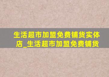 生活超市加盟免费铺货实体店_生活超市加盟免费铺货