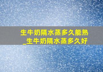 生牛奶隔水蒸多久能熟_生牛奶隔水蒸多久好