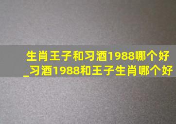 生肖王子和习酒1988哪个好_习酒1988和王子生肖哪个好