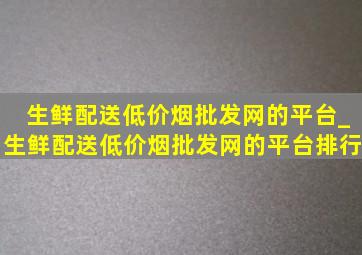 生鲜配送(低价烟批发网)的平台_生鲜配送(低价烟批发网)的平台排行