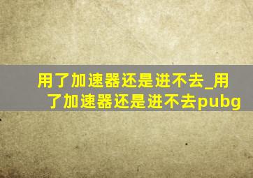 用了加速器还是进不去_用了加速器还是进不去pubg