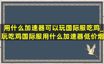 用什么加速器可以玩国际服吃鸡_玩吃鸡国际服用什么加速器(低价烟批发网)