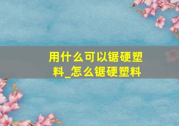 用什么可以锯硬塑料_怎么锯硬塑料