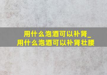 用什么泡酒可以补肾_用什么泡酒可以补肾壮腰