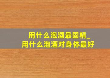 用什么泡酒最固精_用什么泡酒对身体最好