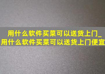 用什么软件买菜可以送货上门_用什么软件买菜可以送货上门便宜