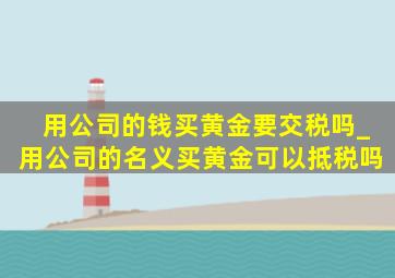 用公司的钱买黄金要交税吗_用公司的名义买黄金可以抵税吗