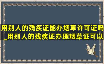 用别人的残疾证能办烟草许可证吗_用别人的残疾证办理烟草证可以吗