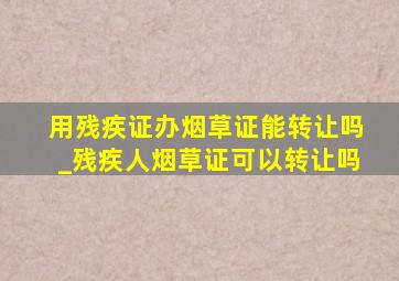 用残疾证办烟草证能转让吗_残疾人烟草证可以转让吗