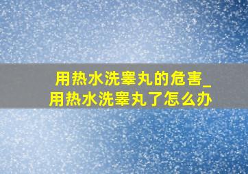 用热水洗睾丸的危害_用热水洗睾丸了怎么办