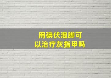 用碘伏泡脚可以治疗灰指甲吗