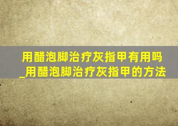 用醋泡脚治疗灰指甲有用吗_用醋泡脚治疗灰指甲的方法