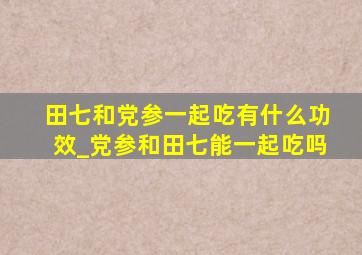 田七和党参一起吃有什么功效_党参和田七能一起吃吗